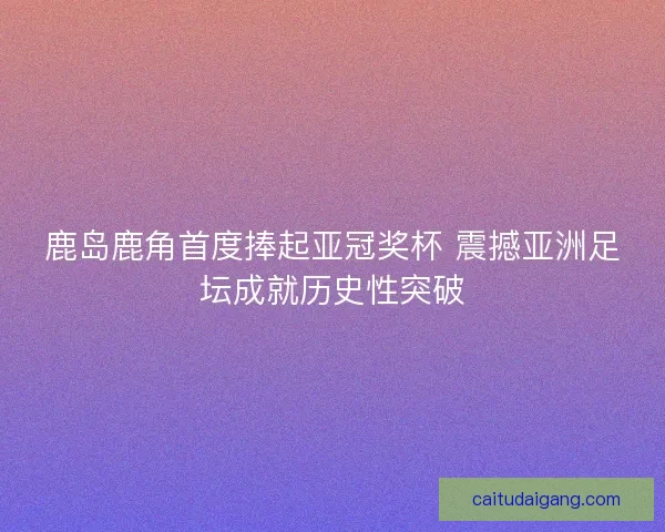 鹿岛鹿角首度捧起亚冠奖杯 震撼亚洲足坛成就历史性突破