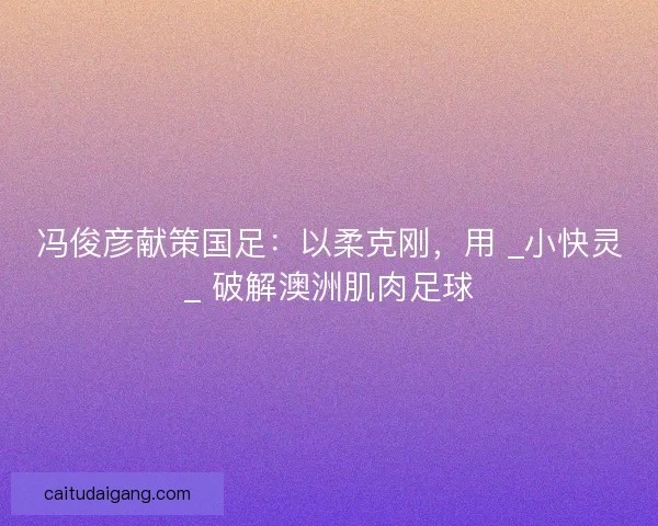 冯俊彦献策国足：以柔克刚，用 _小快灵_ 破解澳洲肌肉足球