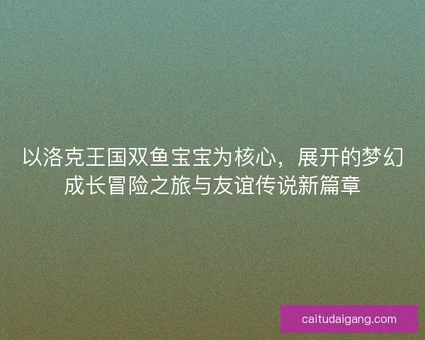 以洛克王国双鱼宝宝为核心，展开的梦幻成长冒险之旅与友谊传说新篇章